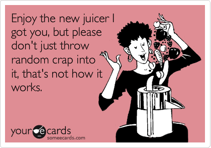 Enjoy the new juicer I
got you, but please
don't just throw
random crap into
it, that's not how it
works.