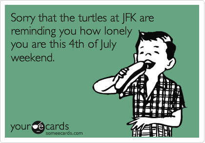 Sorry that the turtles at JFK are
reminding you how lonely
you are this 4th of July
weekend.