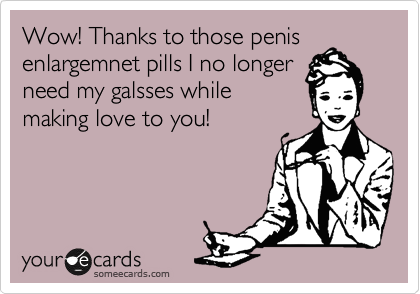 Wow! Thanks to those penis
enlargemnet pills I no longer
need my galsses while
making love to you!