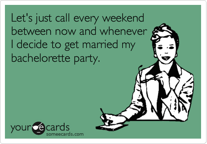 Let's just call every weekend
between now and whenever
I decide to get married my
bachelorette party.