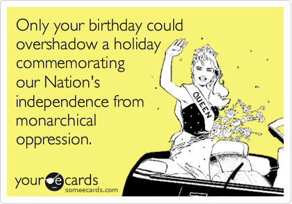 Only your birthday could overshadow a holiday
commemorating
our Nation's
independence from
monarchical
oppression.