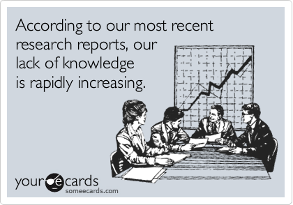 According to our most recent research reports, our 
lack of knowledge 
is rapidly increasing.