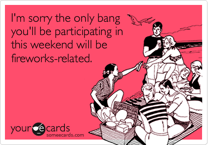 I'm sorry the only bang
you'll be participating in
this weekend will be
fireworks-related.