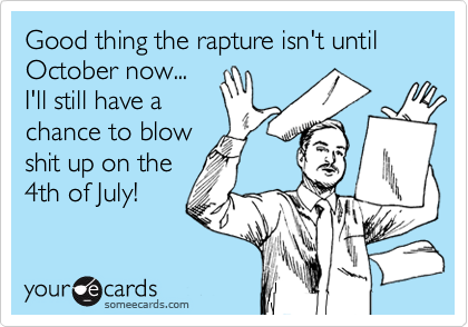 Good thing the rapture isn't until
October now...
I'll still have a
chance to blow
shit up on the
4th of July!