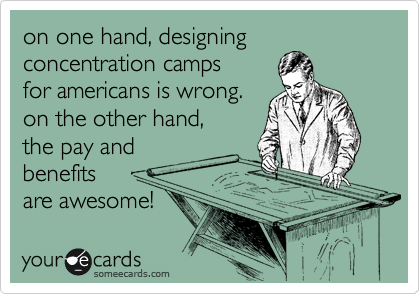 on one hand, designing concentration camps 
for americans is wrong. 
on the other hand, 
the pay and
benefits 
are awesome! 