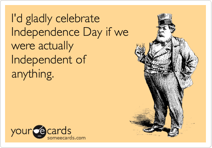 I'd gladly celebrate
Independence Day if we
were actually
Independent of
anything.