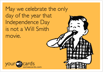 May we celebrate the only
day of the year that
Independence Day
is not a Will Smith
movie.