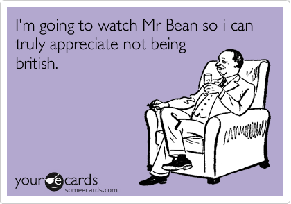I'm going to watch Mr Bean so i can truly appreciate not being
british.