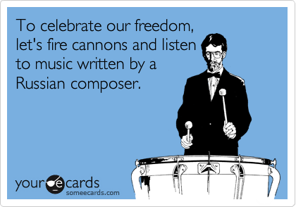 To celebrate our freedom,
let's fire cannons and listen
to music written by a
Russian composer.