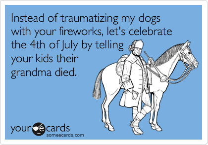 Instead of traumatizing my dogs with your fireworks, let's celebrate the 4th of July by telling 
your kids their 
grandma died.