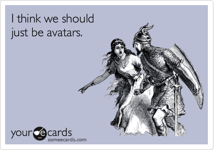 I think we should
just be avatars.
