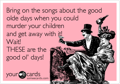 Bring on the songs about the good olde days when you could 
murder your children 
and get away with it!
Wait! 
THESE are the 
good ol' days!