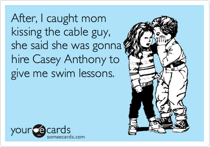 After, I caught mom 
kissing the cable guy, 
she said she was gonna
hire Casey Anthony to
give me swim lessons.