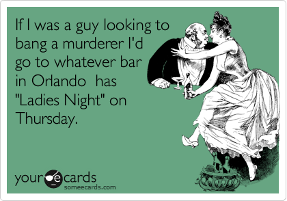 If I was a guy looking to 
bang a murderer I'd
go to whatever bar
in Orlando  has
"Ladies Night" on
Thursday.