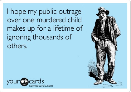 I hope my public outrage 
over one murdered child
makes up for a lifetime of
ignoring thousands of
others.
