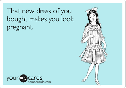 That new dress of you
bought makes you look
pregnant.