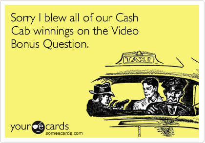Sorry I blew all of our Cash 
Cab winnings on the Video 
Bonus Question.