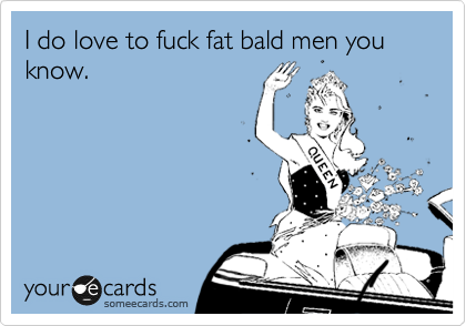I do love to fuck fat bald men you know. 