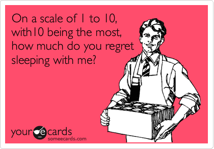 On a scale of 1 to 10,
with10 being the most,
how much do you regret
sleeping with me?