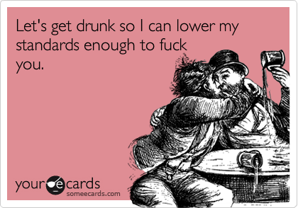 Let's get drunk so I can lower my standards enough to fuck
you.