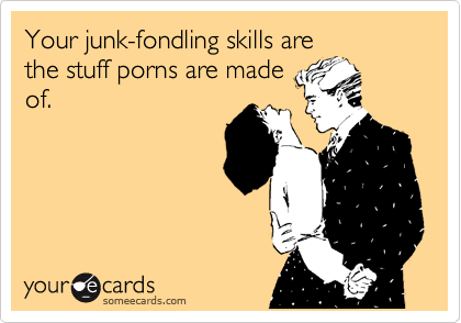 Your junk-fondling skills are
the stuff porns are made
of.