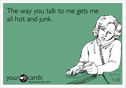 The way you talk to me gets me
all hot and junk.