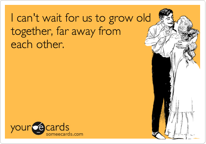 I can't wait for us to grow old
together, far away from
each other.