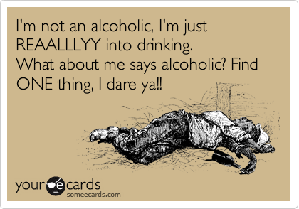 I'm not an alcoholic, I'm just REAALLLYY into drinking.
What about me says alcoholic? Find ONE thing, I dare ya!! 