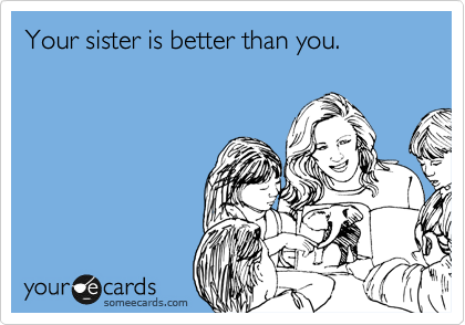 Your sister is better than you.