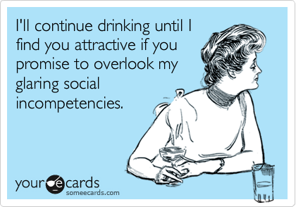 I'll continue drinking until I
find you attractive if you
promise to overlook my
glaring social
incompetencies.