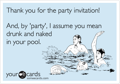 Thank you for the party invitation!

And, by 'party', I assume you mean 
drunk and naked 
in your pool.