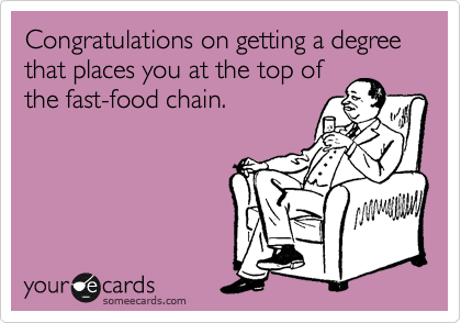Congratulations on getting a degree that places you at the top of
the fast-food chain.  