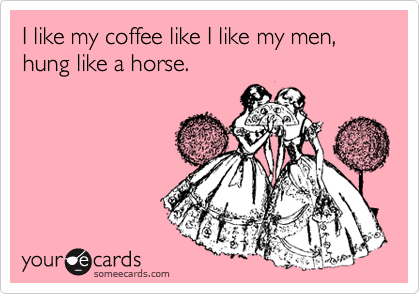 I like my coffee like I like my men, hung like a horse.