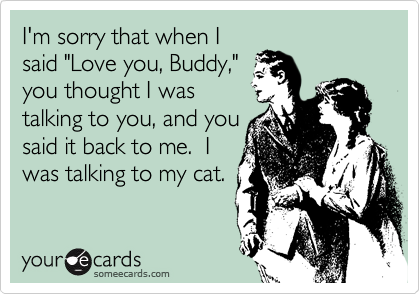 I'm sorry that when I
said "Love you, Buddy,"
you thought I was
talking to you, and you
said it back to me.  I
was talking to my cat.