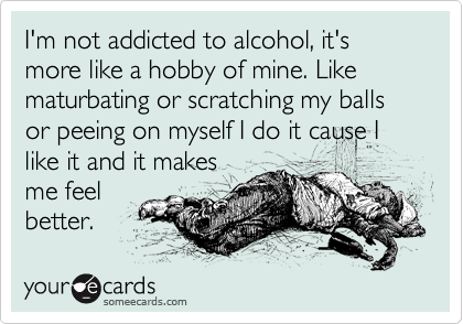 I'm not addicted to alcohol, it's 
more like a hobby of mine. Like
maturbating or scratching my balls or peeing on myself I do it cause I like it and it makes
me feel
better. 