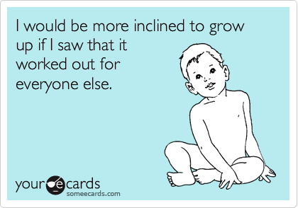 I would be more inclined to grow up if I saw that it
worked out for
everyone else.