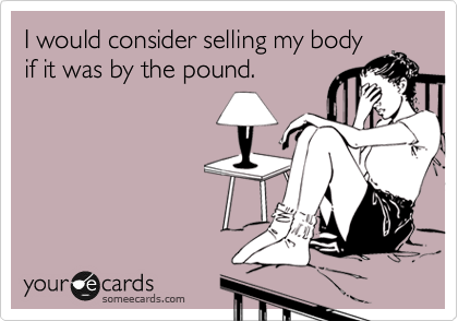 I would consider selling my body
if it was by the pound. 