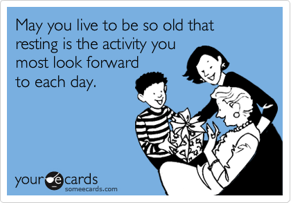May you live to be so old that  resting is the activity you
most look forward 
to each day. 
 
 