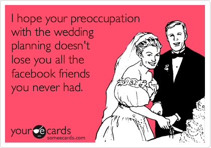 I hope your preoccupation
with the wedding
planning doesn't
lose you all the
facebook friends
you never had.