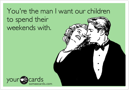 You're the man I want our children to spend their weekends with.