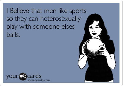 I Believe that men like sports
so they can heterosexually
play with someone elses
balls.