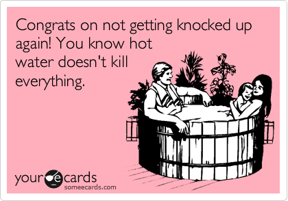 Congrats on not getting knocked up again! You know hot
water doesn't kill
everything. 