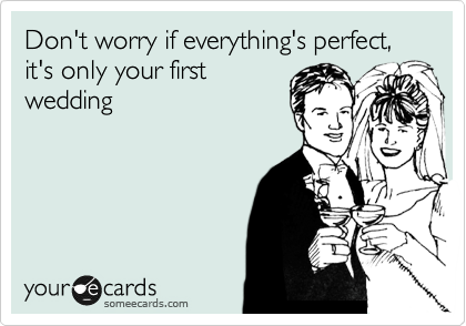 Don't worry if everything's perfect, it's only your first
wedding