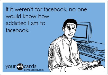 If it weren't for facebook, no one would know how
addicted I am to
facebook.