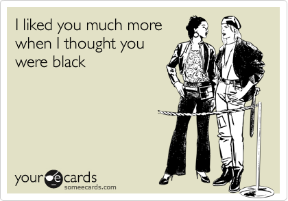 I liked you much more
when I thought you
were black