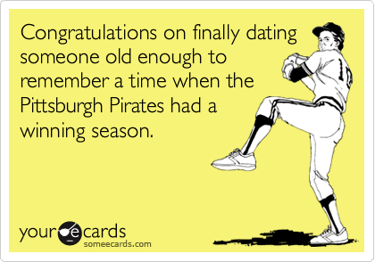 Congratulations on finally dating
someone old enough to
remember a time when the
Pittsburgh Pirates had a
winning season.
