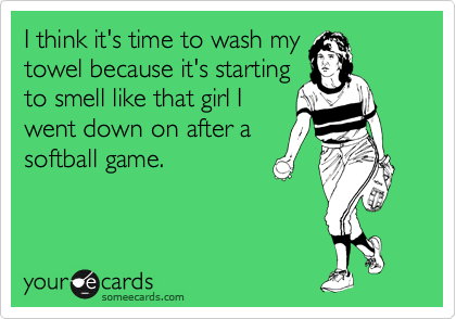 I think it's time to wash my
towel because it's starting 
to smell like that girl I 
went down on after a 
softball game.