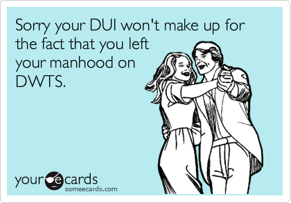 Sorry your DUI won't make up for the fact that you left
your manhood on
DWTS.