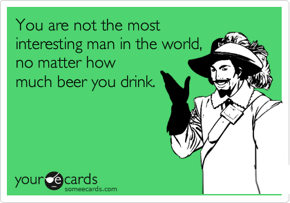 You are not the most
interesting man in the world,
no matter how
much beer you drink.