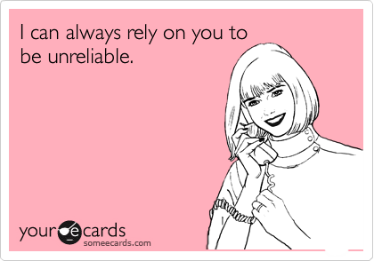 I can always rely on you to
be unreliable.